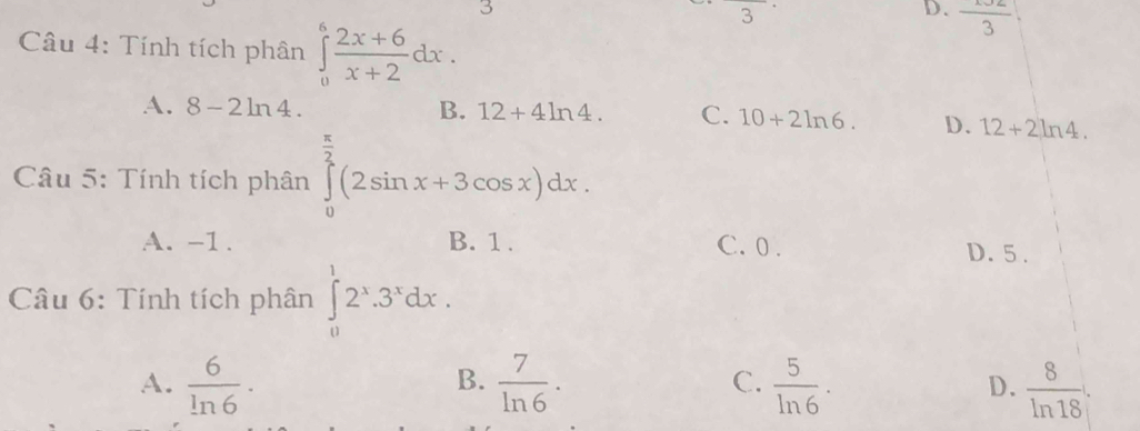 3° □ 
D. frac 3
Câu 4: Tính tích phân ∈tlimits _0^(6frac 2x+6)x+2dx.
A. 8-2 ln 4 B. 12+4ln 4 C. 10+2ln 6. D. 12+2ln 4. 
Câu 5: Tính tích phân ∈tlimits _0^((frac π)2)(2sin x+3cos x)dx.
A. -1. B. 1. C. 0. D. 5.
* Câu 6: Tính tích phân ∈tlimits _0^(12^x).3^xdx.
B.
A.  6/ln 6 ·  7/ln 6 .  5/ln 6 . D.  8/ln 18 . 
C.