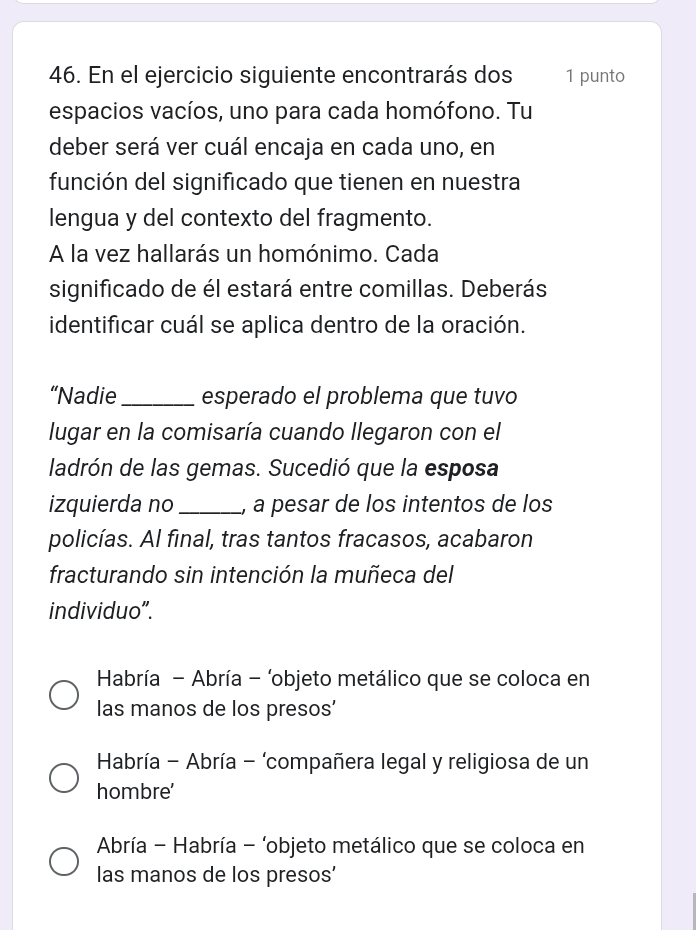 En el ejercicio siguiente encontrarás dos 1 punto
espacios vacíos, uno para cada homófono. Tu
deber será ver cuál encaja en cada uno, en
función del significado que tienen en nuestra
lengua y del contexto del fragmento.
A la vez hallarás un homónimo. Cada
significado de él estará entre comillas. Deberás
identificar cuál se aplica dentro de la oración.
“Nadie _esperado el problema que tuvo
lugar en la comisaría cuando llegaron con el
ladrón de las gemas. Sucedió que la esposa
izquierda no _, a pesar de los intentos de los
policías. Al final, tras tantos fracasos, acabaron
fracturando sin intención la muñeca del
individuo”.
Habría - Abría - ‘objeto metálico que se coloca en
las manos de los presos'
* Habría - Abría - ‘compañera legal y religiosa de un
hombre'
Abría - Habría - ‘objeto metálico que se coloca en
las manos de los presos'