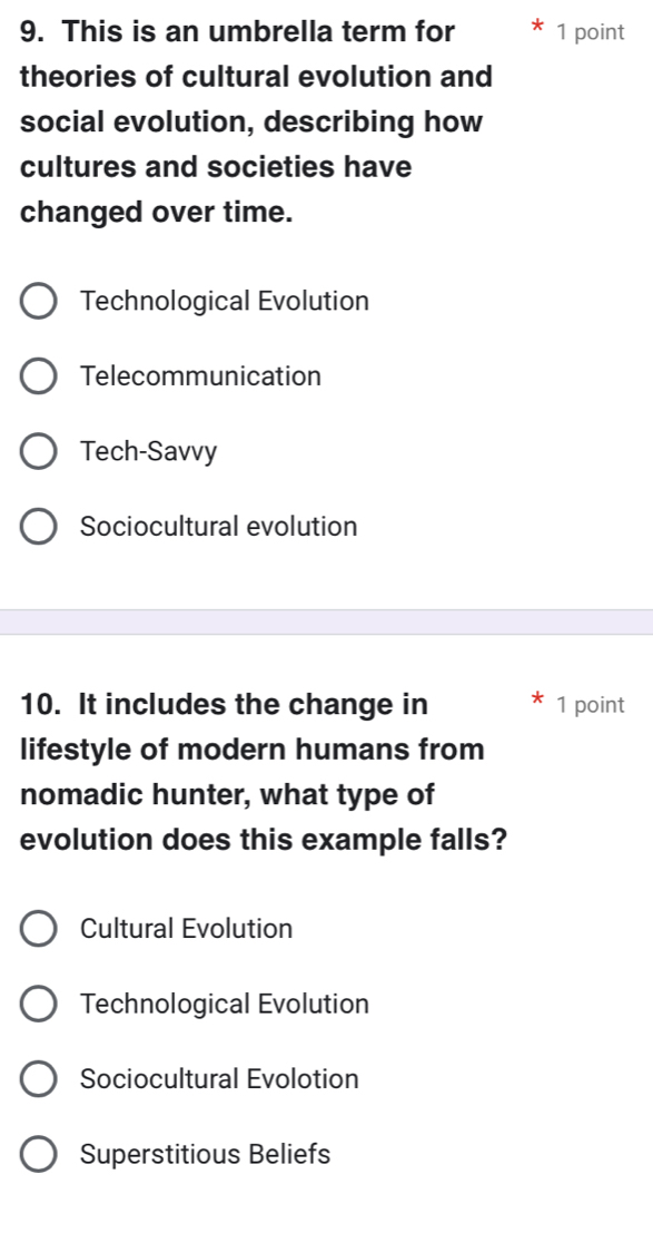 This is an umbrella term for 1 point
theories of cultural evolution and
social evolution, describing how
cultures and societies have
changed over time.
Technological Evolution
Telecommunication
Tech-Savvy
Sociocultural evolution
10. It includes the change in 1 point
lifestyle of modern humans from
nomadic hunter, what type of
evolution does this example falls?
Cultural Evolution
Technological Evolution
Sociocultural Evolotion
Superstitious Beliefs