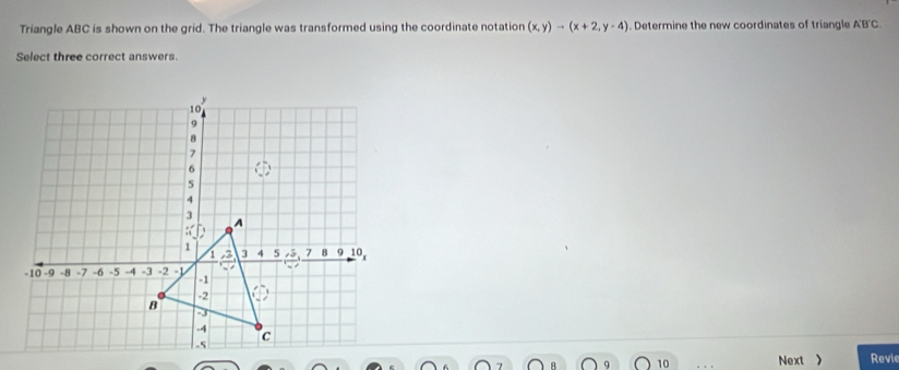 Triangle ABC is shown on the grid. The triangle was transformed using the coordinate notation (x,y)to (x+2,y-4). Determine the new coordinates of triangle A'B'C. 
Select three correct answers. 
Revie 
10 Next >