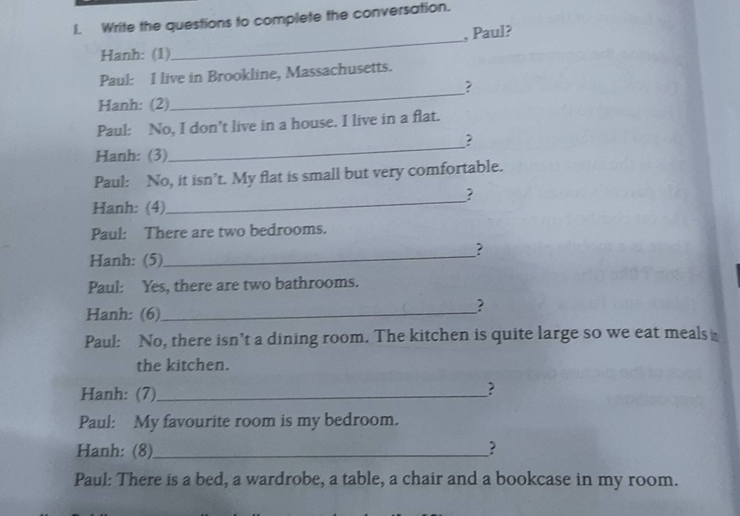 Write the questions to complete the conversation. 
_ 
, Paul? 
Hanh: (1) 
Paul: I live in Brookline, Massachusetts. 
_? 
Hanh: (2) 
Paul: No, I don’t live in a house. I live in a flat. 
? 
Hanh: (3) 
_ 
Paul: No, it isn’t. My flat is small but very comfortable. 
? 
Hanh: (4) 
_ 
Paul: There are two bedrooms. 
_? 
Hanh: (5) 
Paul: Yes, there are two bathrooms. 
? 
Hanh: (6)_ 
Paul: No, there isn’t a dining room. The kitchen is quite large so we eat meals 
the kitchen. 
Hanh: (7)_ 
? 
Paul: My favourite room is my bedroom. 
Hanh: (8)_ ? 
Paul: There is a bed, a wardrobe, a table, a chair and a bookcase in my room.