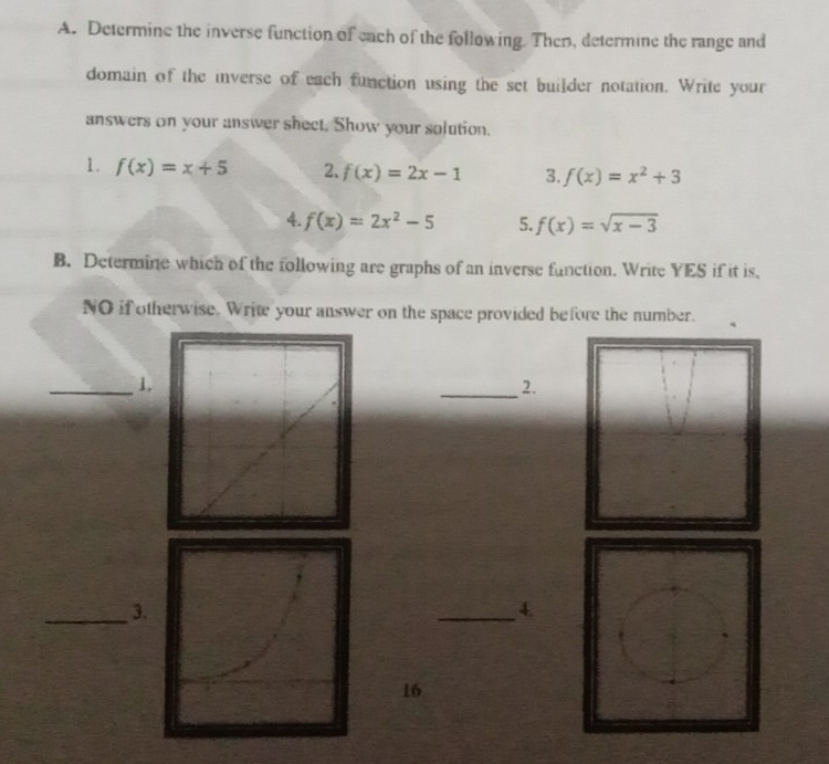 Determine the inverse function of each of the following. Then, determine the range and 
domain of the inverse of each function using the set builder notation. Write your 
answers on your answer shect. Show your solution. 
1. f(x)=x+5 2. f(x)=2x-1 3. f(x)=x^2+3
4. f(x)=2x^2-5 5. f(x)=sqrt(x-3)
B. Determine which of the following are graphs of an inverse function. Write YES if it is, 
NO if otherwise. Write your answer on the space provided before the number. 
_1. 
_2. 
_3. 
_4. 
16