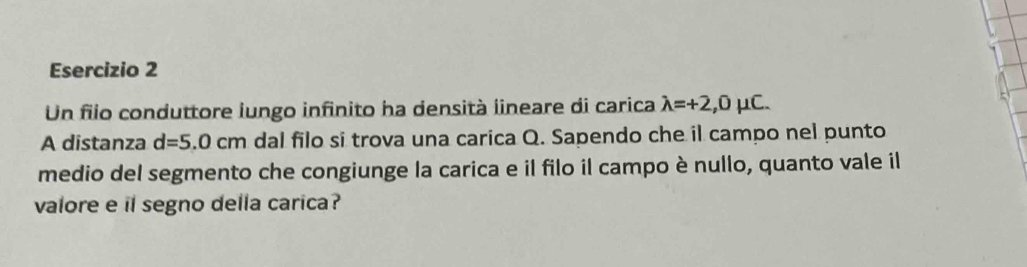 Un filo conduttore iungo infinito ha densità iineare di carica lambda =+2,0mu C. 
A distanza d=5.0cm dal filo si trova una carica Q. Sapendo che il campo nel punto 
medio del segmento che congiunge la carica e il filo il campo è nullo, quanto vale il 
valore e il segno della carica?