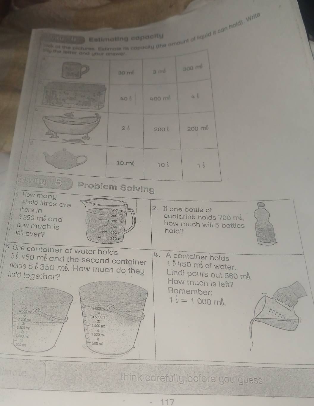 ount of liquid it can hold). Write 
Estimating capacity 
ving 
1. How many 
whole litres are 2. If one bottle of 
there in
1 250 m cooldrink holds 700 m,
3 250 ml and 1000 m how much will 5 bottles 
how much is hold?
750 m¹
500 m
left over? 250 m
3. One container of water holds 4. A container holds
3450 ml and the second container 1 l 450 ml of water. 
holds 5 l 350 ml. How much do they Lindi pours out 560
hold together?How much is left? 
Remember:
1ell =1000mell.
4 500 m
3500.n
3
2 500 ml
2`
1500 m
500 ml
think carefully before you guess
117