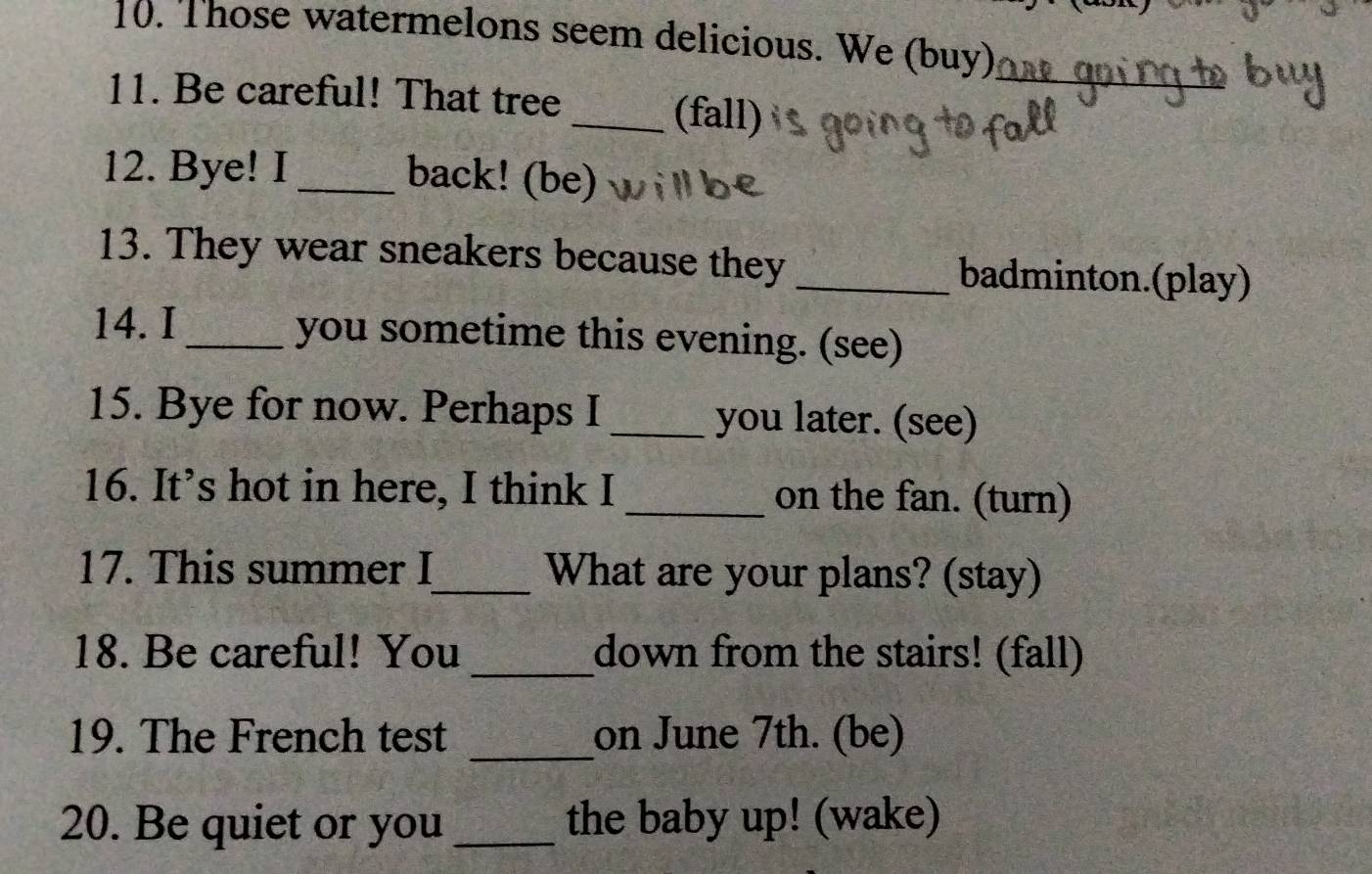 Those watermelons seem delicious. We (buy) 
_ 
11. Be careful! That tree _(fall) 
12. Bye! I _back! (be) 
13. They wear sneakers because they _badminton.(play) 
14. I _you sometime this evening. (see) 
15. Bye for now. Perhaps I _you later. (see) 
16. It’s hot in here, I think I _on the fan. (turn) 
17. This summer I_ What are your plans? (stay) 
18. Be careful! You _down from the stairs! (fall) 
19. The French test _on June 7th. (be) 
20. Be quiet or you _the baby up! (wake)