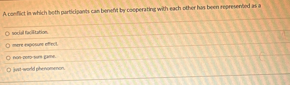 A conflict in which both participants can beneft by cooperating with each other has been represented as a
social facilitation.
mere exposure effect.
non-zero-sum game.
just-world phenomenon.