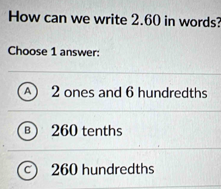 How can we write 2.60 in words?
Choose 1 answer:
A) 2 ones and 6 hundredths
B  260 tenths
C 260 hundredths