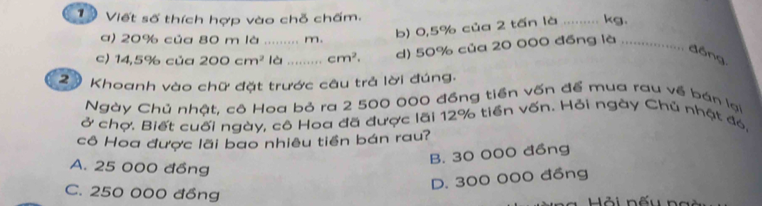 Viết số thích hợp vào chỗ chấm.
a) 20% của 80 m là ......... m.
b) 0,5% của 2 tấn là _ kg.
c) 14,5% của 200cm^2 là ….. cm^2. d) 50% của 20 000 đồng là
đồng,
2 9 Khoanh vào chữ đặt trước câu trả lời đúng.
Ngày Chủ nhật, cô Hoa bỏ ra 2 500 000 đồng tiền vốn để mua rau về bán lại
ở chợ. Biết cuối ngày, cô Hoa đã được lãi 12% tiền vốn. Hỏi ngày Chủ nhật đó,
cô Hoa được lãi bao nhiêu tiền bán rau?
B. 30 000 đồng
A. 25 000 đồng
D. 300 000 đồng
C. 250 000 đồng