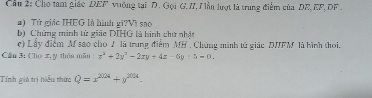 Cho tam giác DEF vuông tại D. Gọi G, H,I lần lượt là trung điểm của DE, EF, DF.
a) Tứ giác IHEG là hình gì?Vì sao
b) Chứng minh tứ giác DIHG là hình chữ nhật
c) Lấy điểm M sao cho I là trung điểm MH. Chứng minh tứ giác DHFM là hình thoi.
Câu 3: Cho x, y thỏa mãn : x^2+2y^2-2xy+4x-6y+5=0. 
Tính giá trị biểu thức Q=x^(2024)+y^(2024).