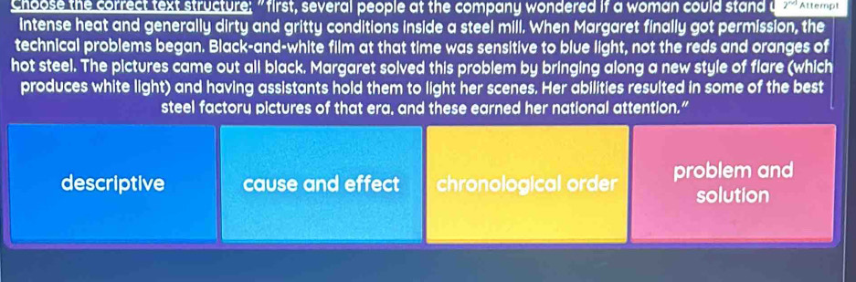 Choose the correct text structure; "first, several people at the company wondered if a woman could stand u 2^(n+1) Attempt
intense heat and generally dirty and gritty conditions inside a steel mill. When Margaret finally got permission, the
technical problems began. Black-and-white film at that time was sensitive to blue light, not the reds and oranges of
hot steel. The pictures came out all black. Margaret solved this problem by bringing along a new style of flare (which
produces white light) and having assistants hold them to light her scenes. Her abilities resulted in some of the best
steel factory pictures of that era, and these earned her national attention.”
descriptive cause and effect chronological order problem and
solution