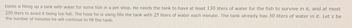 Dante is filling up a tank with water for some fish in a pet shop. He needs the tank to have at least 130 liters of water for the fish to survive in it, and at most
230 liters to avoid it being too full. The hose he is using fills the tank with 25 liters of water each minute. The tank already has 30 liters of water in it. Let x be 
the number of minutes he will continue to fill the tank.