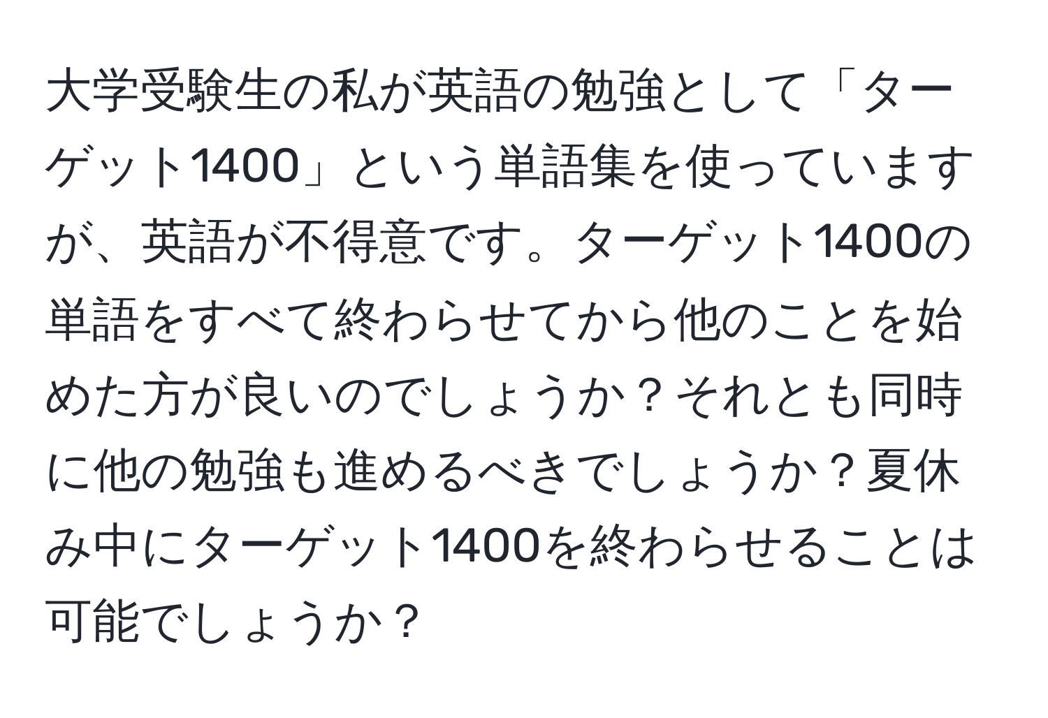 大学受験生の私が英語の勉強として「ターゲット1400」という単語集を使っていますが、英語が不得意です。ターゲット1400の単語をすべて終わらせてから他のことを始めた方が良いのでしょうか？それとも同時に他の勉強も進めるべきでしょうか？夏休み中にターゲット1400を終わらせることは可能でしょうか？