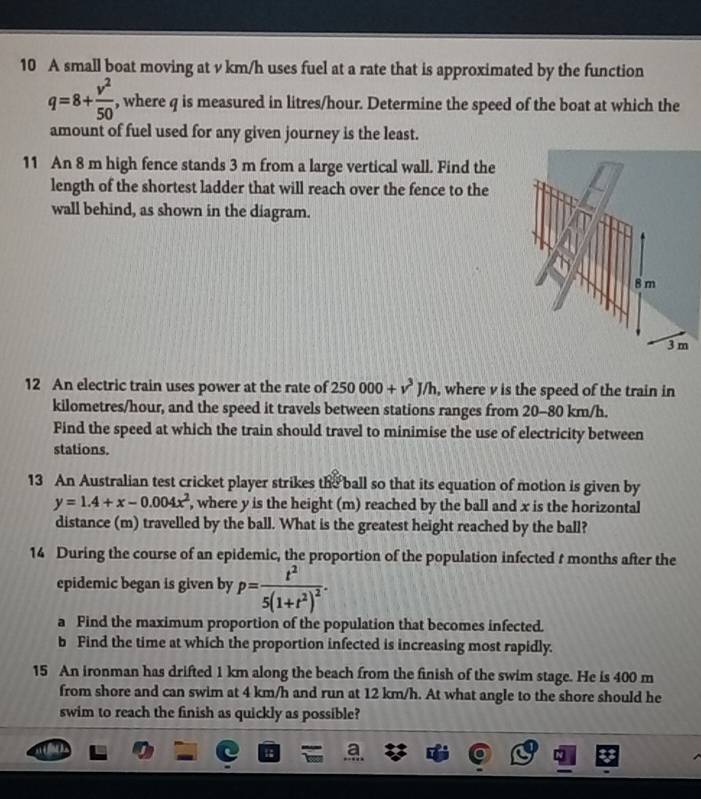 A small boat moving at v km/h uses fuel at a rate that is approximated by the function
q=8+ v^2/50  , where q is measured in litres/hour. Determine the speed of the boat at which the 
amount of fuel used for any given journey is the least. 
11 An 8 m high fence stands 3 m from a large vertical wall. Find the 
length of the shortest ladder that will reach over the fence to the 
wall behind, as shown in the diagram. 
12 An electric train uses power at the rate of 250000+v^3J/h , where v is the speed of the train in
kilometres/hour, and the speed it travels between stations ranges from 20-80 km/h. 
Find the speed at which the train should travel to minimise the use of electricity between 
stations. 
13 An Australian test cricket player strikes the ball so that its equation of motion is given by
y=1.4+x-0.004x^2 , where y is the height (m) reached by the ball and x is the horizontal 
distance (m) travelled by the ball. What is the greatest height reached by the ball? 
14 During the course of an epidemic, the proportion of the population infected t months after the 
epidemic began is given by p=frac t^25(1+t^2)^2. 
a Find the maximum proportion of the population that becomes infected. 
b Find the time at which the proportion infected is increasing most rapidly. 
15 An ironman has drifted 1 km along the beach from the finish of the swim stage. He is 400 m
from shore and can swim at 4 km/h and run at 12 km/h. At what angle to the shore should he 
swim to reach the finish as quickly as possible?