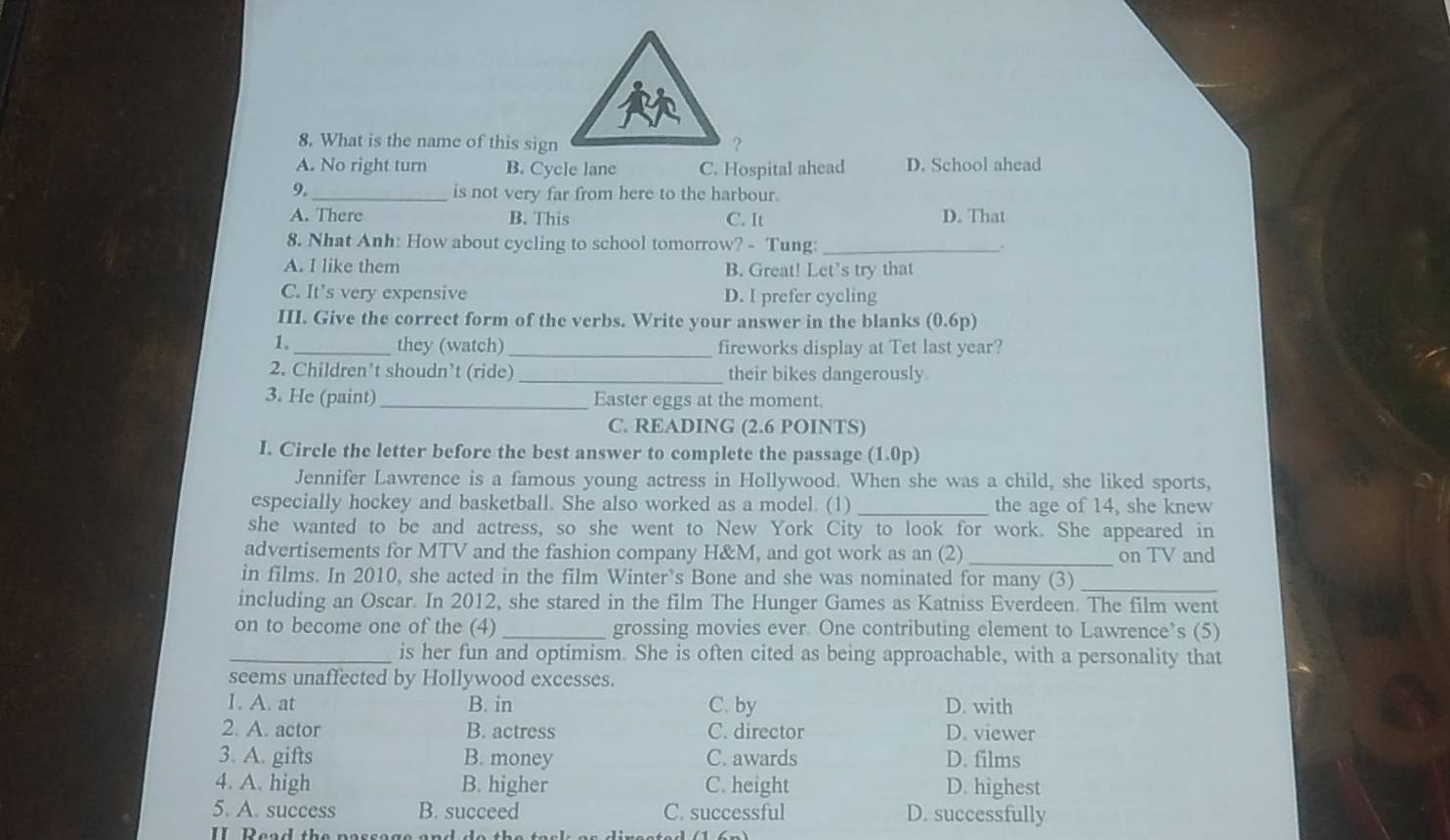 What is the name of this sign ?
A. No right turn B. Cycle lane C. Hospital ahead D. School ahead
9._ is not very far from here to the harbour.
A. There B. This C. It D. That
8. Nhat Anh: How about cycling to school tomorrow? - Tung: _.
A. I like them B. Great! Let’s try that
C. It's very expensive D. I prefer cycling
III. Give the correct form of the verbs. Write your answer in the blanks (0.6p) < _they (watch)_ fireworks display at Tet last year?
2. Children’t shoudn’t (ride) _their bikes dangerously.
3. He (paint)_ Easter eggs at the moment.
C. READING (2.6 POINTS)
I. Circle the letter before the best answer to complete the passage 1.0p)
Jennifer Lawrence is a famous young actress in Hollywood. When she was a child, she liked sports,
especially hockey and basketball. She also worked as a model. (1) _the age of 14, she knew
she wanted to be and actress, so she went to New York City to look for work. She appeared in
advertisements for MTV and the fashion company H&M, and got work as an (2)_ on TV and
in films. In 2010, she acted in the film Winter’s Bone and she was nominated for many (3)_
including an Oscar. In 2012, she stared in the film The Hunger Games as Katniss Everdeen. The film went
on to become one of the (4) _grossing movies ever. One contributing element to Lawrence’s (5)
_is her fun and optimism. She is often cited as being approachable, with a personality that
seems unaffected by Hollywood excesses.
1. A. at B. in C. by D. with
2. A. actor B. actress C. director D. viewer
3. A. gifts B. money C. awards D. films
4. A. high B. higher C. height D. highest
5. A. success B. succeed C. successful D. successfully
II Read the passage a