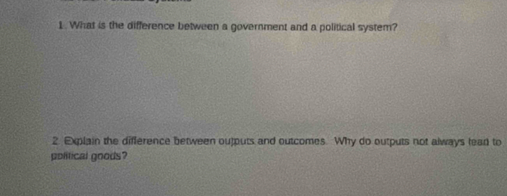 What is the difference between a government and a political system? 
2. Elain the difference between outputs and outcomes. Why do outputs not always lead to 
political goods?