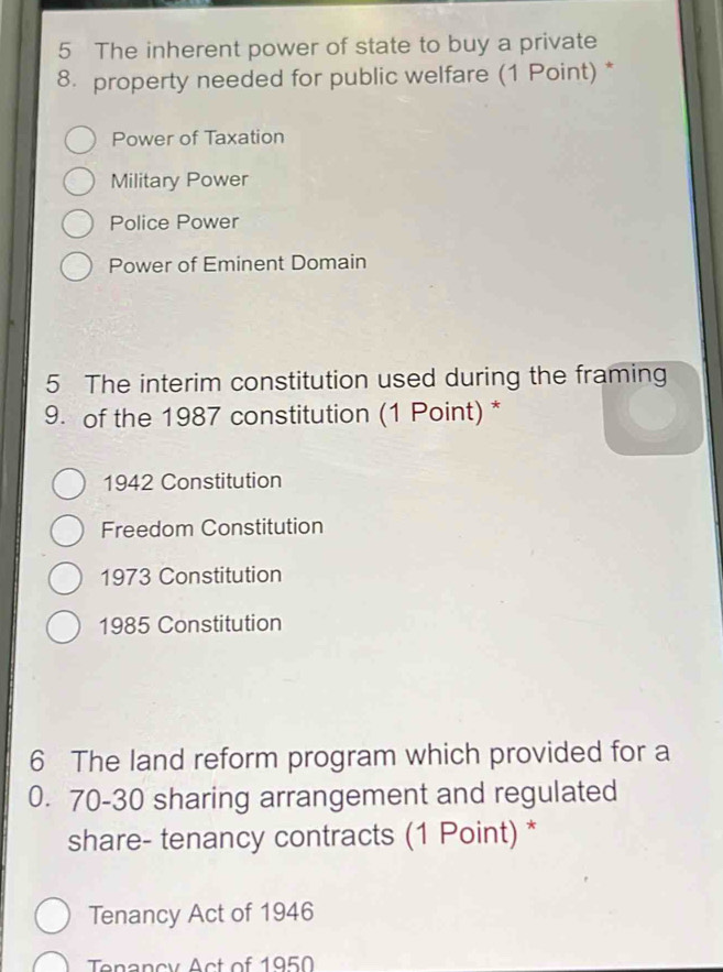 The inherent power of state to buy a private
8. property needed for public welfare (1 Point) *
Power of Taxation
Military Power
Police Power
Power of Eminent Domain
5 The interim constitution used during the framing
9. of the 1987 constitution (1 Point) *
1942 Constitution
Freedom Constitution
1973 Constitution
1985 Constitution
6 The land reform program which provided for a
0. 70 - 30 sharing arrangement and regulated
share- tenancy contracts (1 Point) *
Tenancy Act of 1946
Tenancy Act of 1950