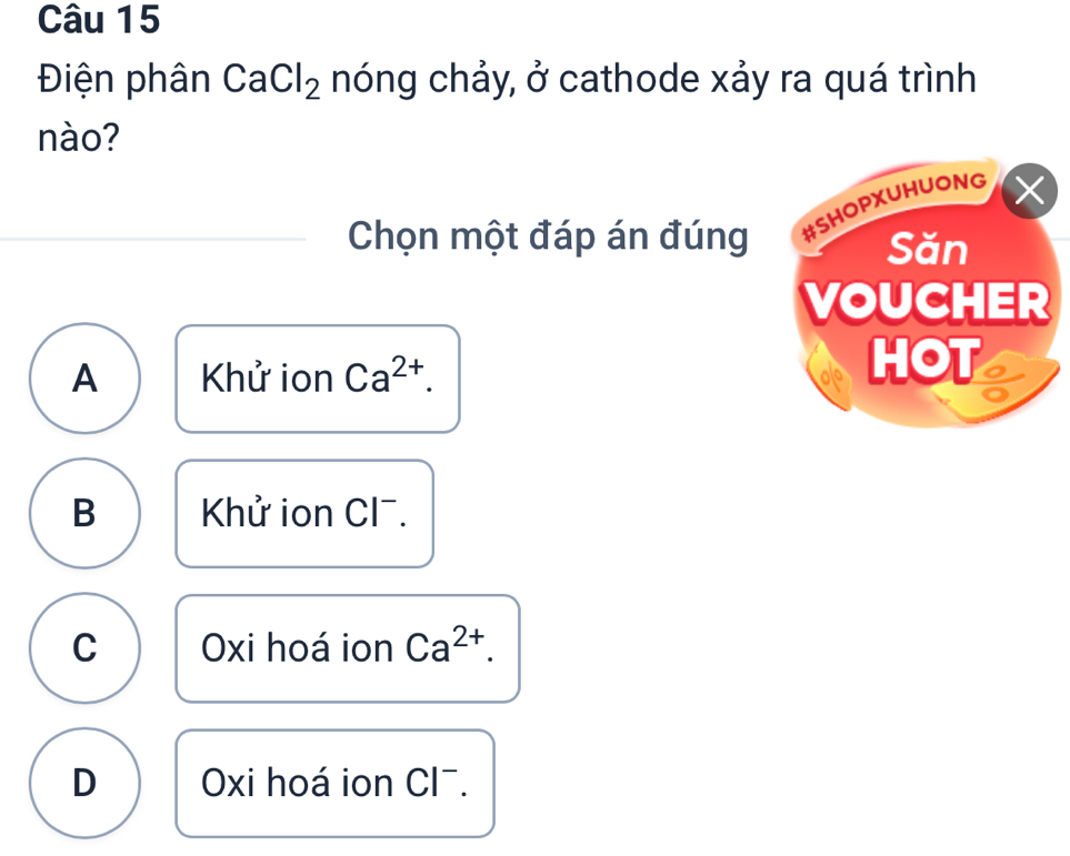 Điện phân CaCl_2 nóng chảy, ở cathode xảy ra quá trình
nào?
Chọn một đáp án đúng
A Khử ion Ca^(2+).
B Khử ion Cl¯.
C Oxi hoá ion Ca^(2+).
D Oxi hoá ion Cl^-.