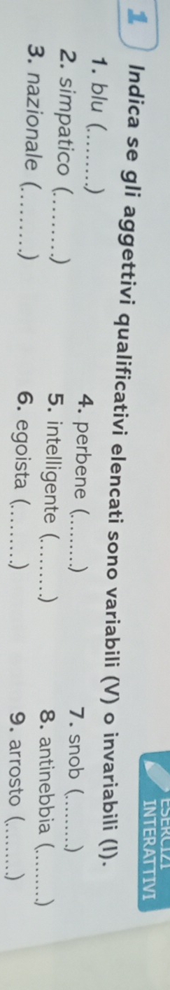 INTERATTIVI 
1 Indica se gli aggettivi qualificativi elencati sono variabili (V) o invariabili (l). 
1. blu (_ ) 4. perbene (_ ) 7. snob( ) 
2. simpatico (_ .) 5. intelligente (_ ) 8. antinebbia ( ) 
3. nazionale (_ ) 6. egoista (_ ) 9. arrosto (_ _)