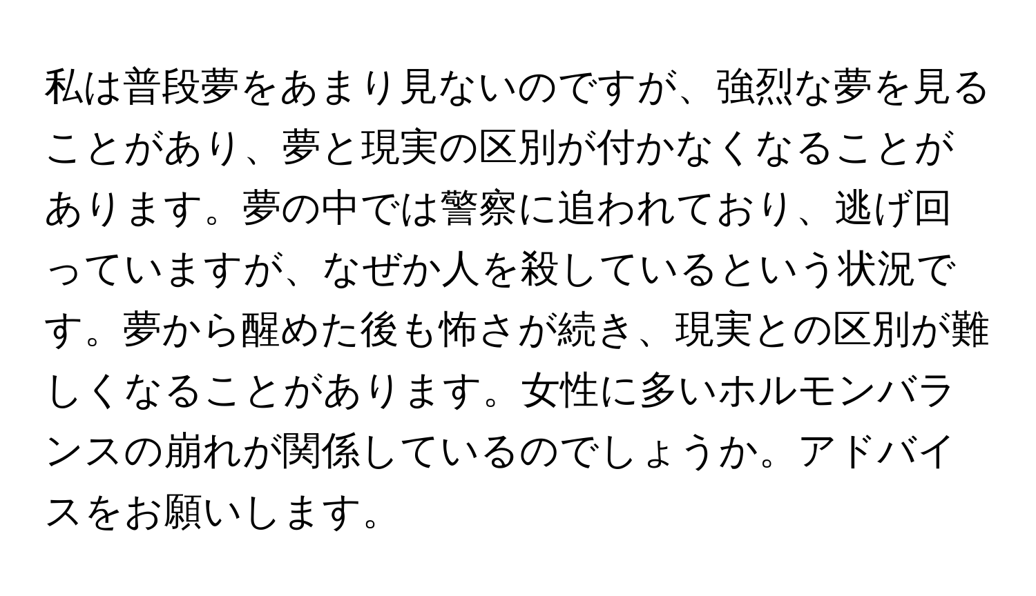 私は普段夢をあまり見ないのですが、強烈な夢を見ることがあり、夢と現実の区別が付かなくなることがあります。夢の中では警察に追われており、逃げ回っていますが、なぜか人を殺しているという状況です。夢から醒めた後も怖さが続き、現実との区別が難しくなることがあります。女性に多いホルモンバランスの崩れが関係しているのでしょうか。アドバイスをお願いします。