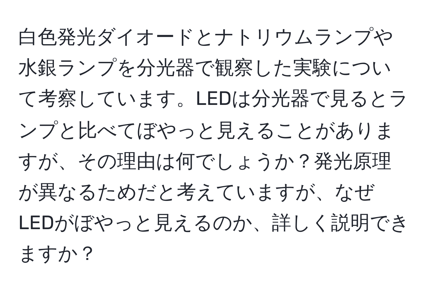 白色発光ダイオードとナトリウムランプや水銀ランプを分光器で観察した実験について考察しています。LEDは分光器で見るとランプと比べてぼやっと見えることがありますが、その理由は何でしょうか？発光原理が異なるためだと考えていますが、なぜLEDがぼやっと見えるのか、詳しく説明できますか？