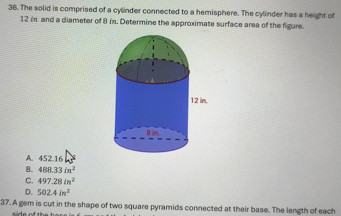 The solid is comprised of a cylinder connected to a hemisphere. The cylinder has a height of
12 in and a diameter of 8 in. Determine the approximate surface area of the figure.
A. 452.16
B. 488.33in^2
C. 497.28in^2
D. 502.4in^2
37. A gem is cut in the shape of two square pyramids connected at their base. The length of each
si d e of th e h a