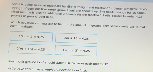 Sadie is going to make meatballs for dinner tonight and meatloaf for dinner tomorrow. She's
trying to figure out how much ground beef she should buy. She needs enough for 15 same-
sized meatballs plus an additional 2 pounds for the meatloaf. Sadie decides to order 4.25
pounds of ground beef in all.
Which equation can you use to find m, the amount of ground beef Sadie should use to make
each meatball?
15m+2=4.25 2m+15=4.25
2(m+15)=4.25 15(m+2)=4.25
How muh ground beef should Sadie use to make each meatball?
Write your answer as a whole number or a decimal.