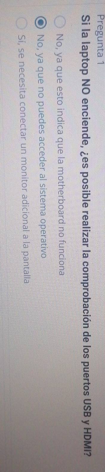 Pregunta 1
Si la laptop NO enciende, ¿es posible realizar la comprobación de los puertos USB y HDMI?
No, ya que esto indica que la motherboard no funciona
No, ya que no puedes acceder al sistema operativo
Sí, se necesita conectar un monitor adicional a la pantalla