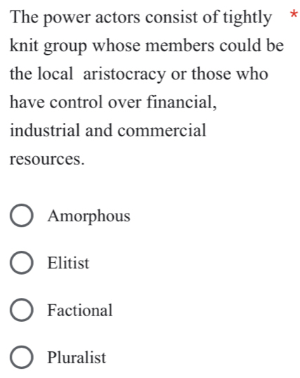 The power actors consist of tightly *
knit group whose members could be
the local aristocracy or those who
have control over financial,
industrial and commercial
resources.
Amorphous
Elitist
Factional
Pluralist