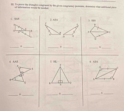 To prove the triangles congruent by the given congruency postulate, determine what additional piece 
of information would be needed. 
L SAS 2. ASA 3. SSS 
B 
A C 
D 
_ 
_ 
__ 
_ 
_ 
4. AAS 5. HL 6. ASA 
D C 
A B 

_=_ 
_ 
_ 
_ 
_