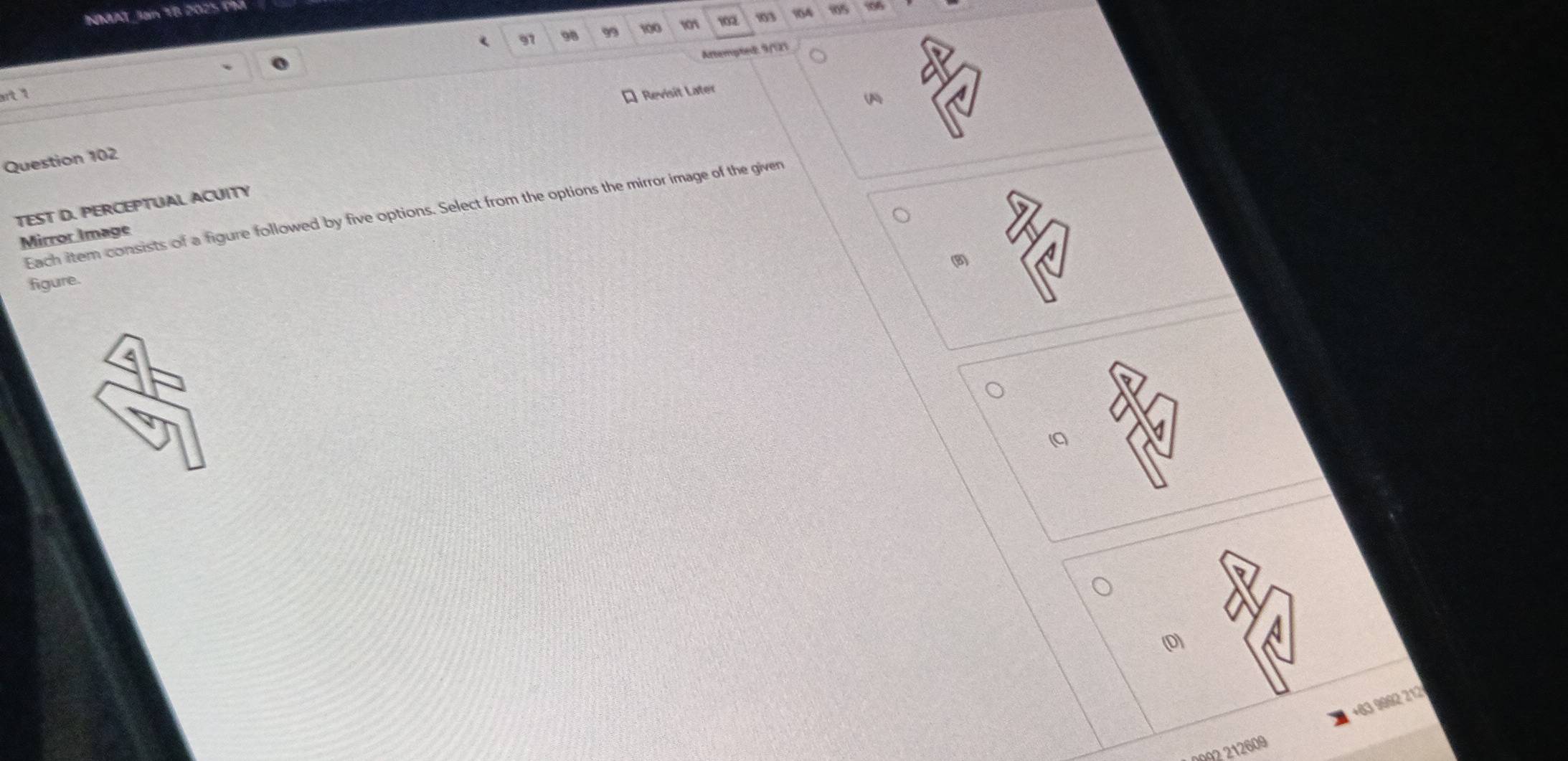 NDAAT Jan T8 2025 Phá 95
97 98 99 100 101 102 13 164
Attempted, 9/12)
rt 1
* Revisit Later
(
Question 102
TEST D. PERCEPTUAL ACUITY
Each item consists of a figure followed by five options. Select from the options the mirror image of the given
Mirror Image
(B)
figure.
(D)
+63 9992 212
0092 212609