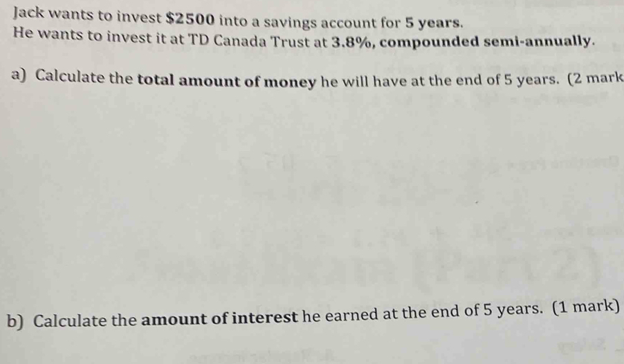 Jack wants to invest $2500 into a savings account for 5 years. 
He wants to invest it at TD Canada Trust at 3.8%, compounded semi-annually. 
a) Calculate the total amount of money he will have at the end of 5 years. (2 mark 
b) Calculate the amount of interest he earned at the end of 5 years. (1 mark)