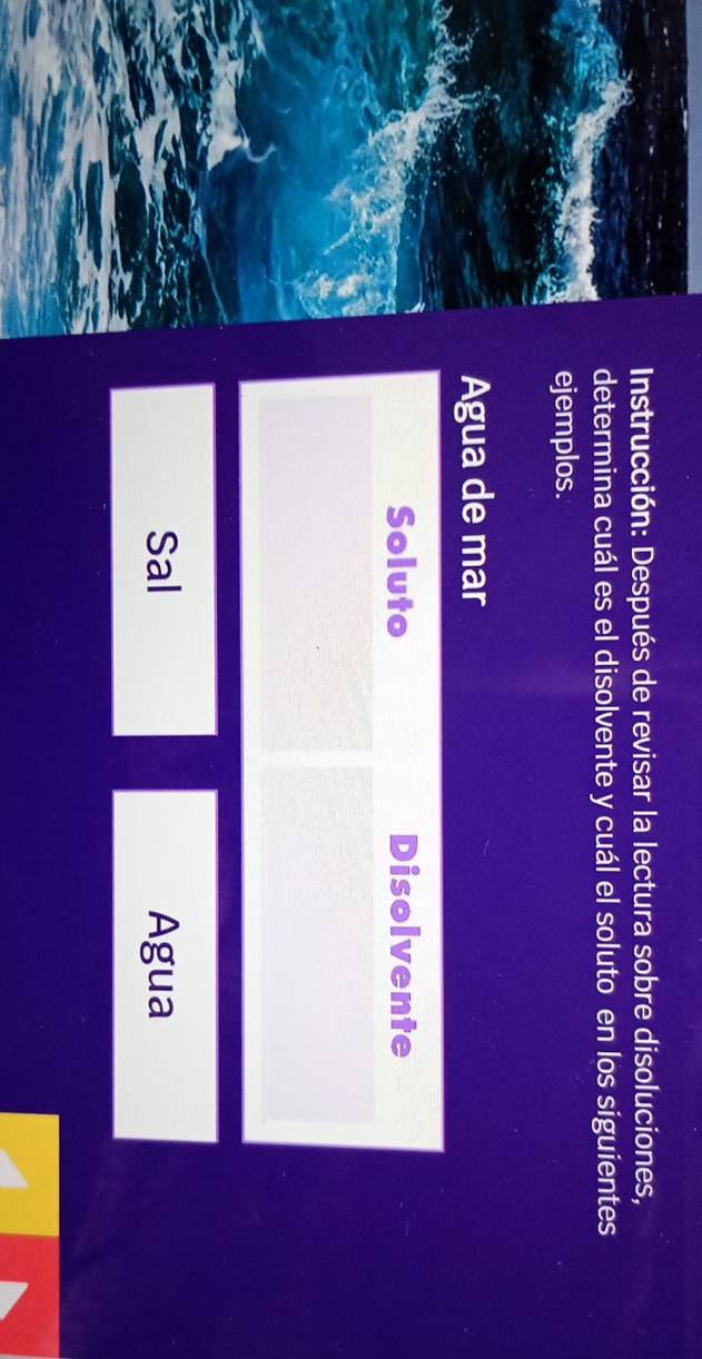 Instrucción: Después de revisar la lectura sobre disoluciones, 
determina cuál es el disolvente y cuál el soluto en los siguientes 
ejemplos. 
Agua de mar 
Soluto Disolvente 
Sal Agua