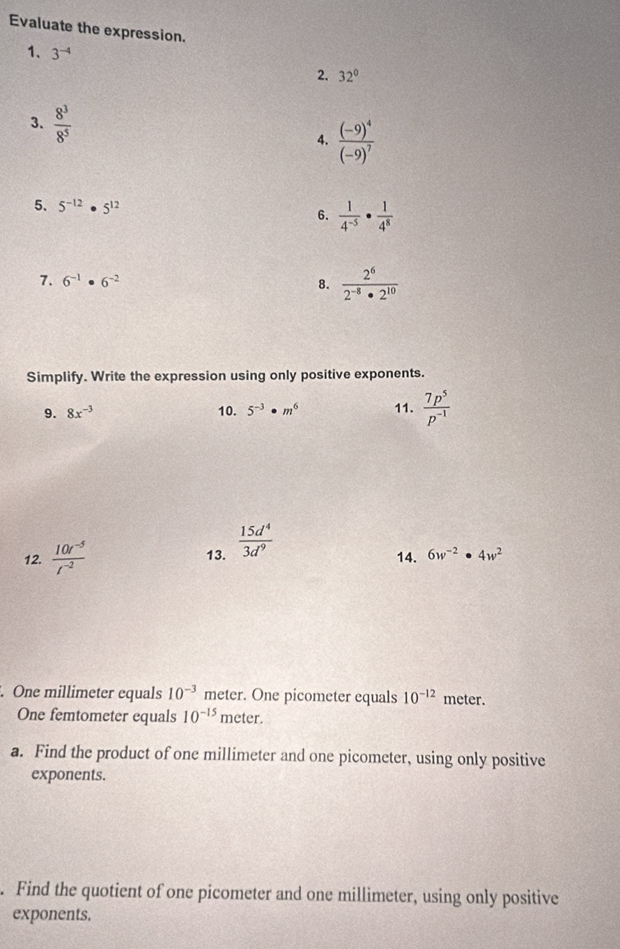 Evaluate the expression. 
1、 3^(-4) 2. 32°
3.  8^3/8^5  4. frac (-9)^4(-9)^7
5. 5^(-12)· 5^(12)
6.  1/4^(-5) ·  1/4^8 
7. 6^(-1)· 6^(-2)
8.  2^6/2^(-8)· 2^(10) 
Simplify. Write the expression using only positive exponents. 
9. 8x^(-3) 10. 5^(-3)· m^6 11.  7p^5/p^(-1) 
12.  (10t^(-5))/t^(-2)  13.  15d^4/3d^9 
14. 6w^(-2)· 4w^2. One millimeter equals 10^(-3) meter. One picometer equals 10^(-12) meter. 
One femtometer equals 10^(-15) m eter. 
a. Find the product of one millimeter and one picometer, using only positive 
exponents. 
. Find the quotient of one picometer and one millimeter, using only positive 
exponents.