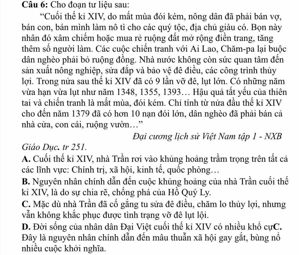 Cho đoạn tư liệu sau:
“Cuối thế kỉ XIV, do mất mùa đói kém, nông dân đã phải bán vợ,
bán con, bán mình làm nô tì cho các quý tộc, địa chủ giàu có. Bọn này
nhân đó xâm chiếm hoặc mua rẻ ruộng đất mở rộng điển trang, tăng
thêm số người làm. Các cuộc chiến tranh với Ai Lao, Chăm-pa lại buộc
dân nghèo phải bỏ ruộng đồng. Nhà nước không còn sức quan tâm đến
sản xuất nông nghiệp, sửa đắp và bảo vệ đê điều, các công trình thủy
lợi. Trong nửa sau thế ki XIV đã có 9 lần vỡ đê, lụt lớn. Có những năm
vừa hạn vừa lụt như năm 1348, 1355, 1393... Hậu quả tất yếu của thiên
tai và chiến tranh là mất mùa, đói kém. Chỉ tính từ nửa đầu thế kỉ XIV
cho đến năm 1379 đã có hơn 10 nạn đói lớn, dân nghèo đã phải bán cả
nhà cửa, con cái, ruộng vườn..”
Đại cương lịch sử Việt Nam tập 1 - NXB
Giáo Dục. tr 251.
A. Cuối thế kỉ XIV, nhà Trần rơi vào khủng hoảng trầm trọng trên tất cả
các lĩnh vực: Chính trị, xã hội, kinh tế, quốc phòng...
B. Nguyên nhân chính dẫn đến cuộc khủng hoảng của nhà Trần cuối thế
kỉ XIV, là do sự chia rẽ, chồng phá của Hồ Quý Ly.
C. Mặc dù nhà Trần đã cố gắng tu sửa đê điều, chăm lo thủy lợi, nhưng
vẫn không khắc phục được tình trạng vỡ đê lụt lội.
D. Đời sống của nhân dân Đại Việt cuối thế kỉ XIV có nhiều khổ cựC.
Đây là nguyên nhân chính dẫn đến mâu thuẫn xã hội gay gắt, bùng nổ
nhiều cuộc khởi nghĩa.