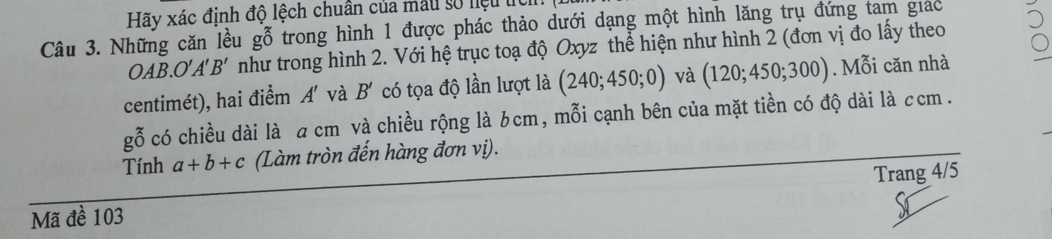 Hãy xác định độ lệch chuân của mẫu số niệu t 
Câu 3. Những căn lều gỗ trong hình 1 được phác thảo dưới dạng một hình lăng trụ đứng tam giac
OAB.O'A'B' như trong hình 2. Với hệ trục toạ độ Oxyz thể hiện như hình 2 (đơn vị đo lấy theo 
centimét), hai điểm A' và B' có tọa độ lần lượt là (240;450;0) và (120;450;300). Mỗi căn nhà
gwidehat O có chiều dài là a cm và chiều rộng là bcm, mỗi cạnh bên của mặt tiền có độ dài là ccm. 
Tính a+b+c (Làm tròn đến hàng đơn vị). 
Trang 4/5
Mã đề 103