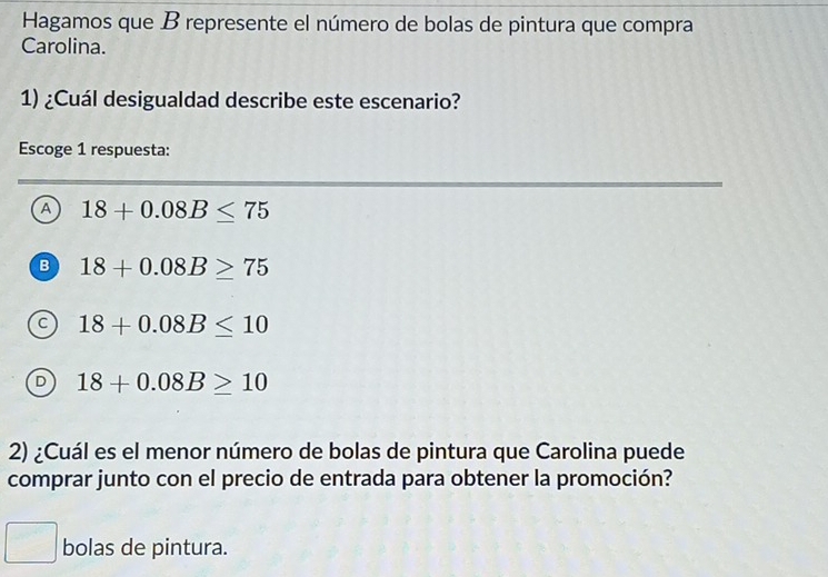 Hagamos que B represente el número de bolas de pintura que compra
Carolina.
1) ¿Cuál desigualdad describe este escenario?
Escoge 1 respuesta:
A 18+0.08B≤ 75
B 18+0.08B≥ 75
C 18+0.08B≤ 10
D 18+0.08B≥ 10
2) ¿Cuál es el menor número de bolas de pintura que Carolina puede
comprar junto con el precio de entrada para obtener la promoción?
bolas de pintura.