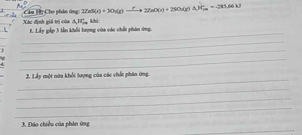 Cho phản ứng: 2ZnS(s)+3O_2(g)to 2ZnO(s)+2SO_2(g)△ _xH_(298)°=-285,66kJ
Xác định giá trị của △ _rH_(298)° khi: 
_ 
1. Lấy gấp 3 lần khối lượng của các chất phản ứng. 
3 
_ 
ng 
_ 
4. 
_ 
_ 
_ 
2. Lấy một nửa khối lượng của các chất phản ứng. 
_ 
_ 
_ 
_ 
3. Đảo chiều của phản ứng 
_