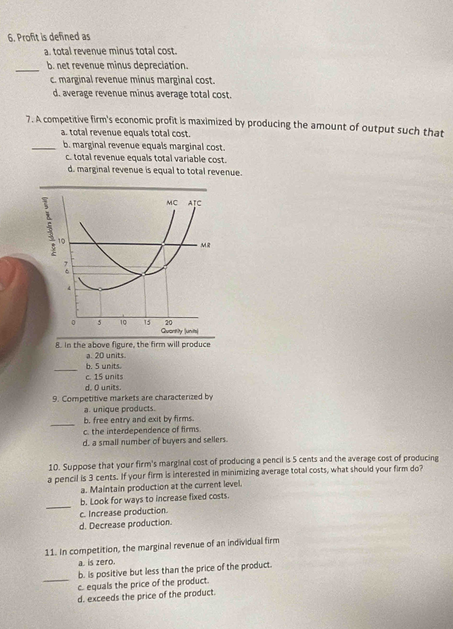 Profit is defined as
a. total revenue minus total cost.
_
b. net revenue minus depreciation.
c. marginal revenue minus marginal cost.
d. average revenue minus average total cost.
7. A competitive firm's economic profit is maximized by producing the amount of output such that
a. total revenue equals total cost.
_b. marginal revenue equals marginal cost.
c. total revenue equals total variable cost.
d. marginal revenue is equal to total revenue.
MC AIC
10
MR
4
。 5 10 15 20
Quantity (units)
8. In the above figure, the firm will produce
a. 20 units.
_b. 5 units.
c. 15 units
d. O units.
9. Competitive markets are characterized by
a. unique products.
_
b. free entry and exit by firms.
c. the interdependence of firms.
d. a small number of buyers and sellers.
10. Suppose that your firm's marginal cost of producing a pencil is 5 cents and the average cost of producing
a pencil is 3 cents. If your firm is interested in minimizing average total costs, what should your firm do?
a. Maintain production at the current level.
_
b. Look for ways to increase fixed costs.
c. Increase production.
d. Decrease production.
11. In competition, the marginal revenue of an individual firm
a. is zero.
_
b. is positive but less than the price of the product.
c equals the price of the product.
d. exceeds the price of the product.