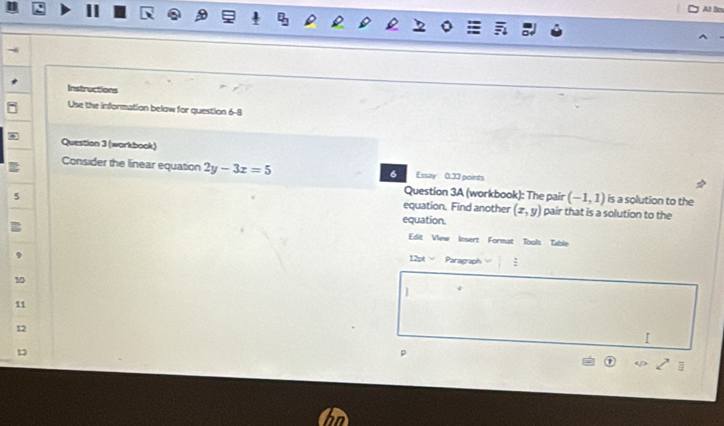 Al Box 
Instructions 
Use the information below for question 6-8 
Question 3 (workbook) 
Consider the linear equation 2y-3x=5 Essay 0.33 points 
6 
5 
Question 3A (workbook): The pair (-1,1) is a solution to the 
equation. Find another (x,y) pair that is a solution to the 
equation. 
Edit View Insert Format Tools Table 
12pt Paragraph : 
10 
] 
11 
12 
13 
p