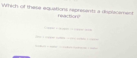 Which of these equations represents a displacement
reaction?
Copper + axygen → copper adde
Zinc + copper suifate → zinc sulfate + copper
Sodium + water → sodium hydroxide + water