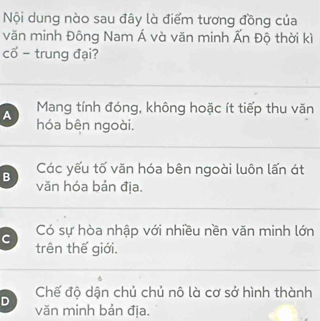 Nội dung nào sau đây là điểm tương đồng của
văn minh Đông Nam Á và văn minh Ấn Độ thời kì
cổ - trung đại?
A Mang tính đóng, không hoặc ít tiếp thu văn
hóa bên ngoài.
B Các yếu tố văn hóa bên ngoài luôn lấn át
văn hóa bản địa.
C Có sự hòa nhập với nhiều nền văn minh lớn
trên thế giới.
D Chế độ dận chủ chủ nô là cơ sở hình thành
văn minh bản địa.