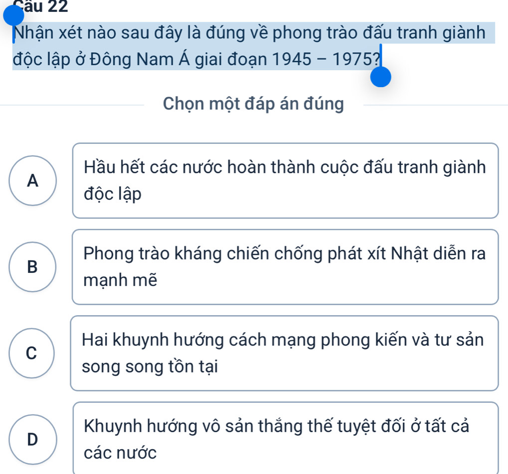 Nhận xét nào sau đây là đúng về phong trào đấu tranh giành
độc lập ở Đông Nam Á giai đoạn 1945-1975 I
Chọn một đáp án đúng
Hầu hết các nước hoàn thành cuộc đấu tranh giành
A
độc lập
Phong trào kháng chiến chống phát xít Nhật diễn ra
B
mạnh mẽ
Hai khuynh hướng cách mạng phong kiến và tư sản
C
song song tồn tại
Khuynh hướng vô sản thắng thế tuyệt đối ở tất cả
D
các nước