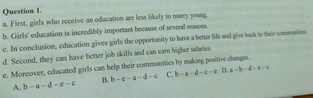 First, girls who receive an education are less likely to marry young.
b. Girls' education is incredibly important because of several reasons.
c. In conclusion, education gives girls the opportunity to have a better life and give back to their communities.
d. Second, they can have better job skills and can earn higher salaries.
e. Moreover, educated girls can help their communities by making positive changes.
A. b-a-d-e-c B. b-e-a-d-c C. b-a-d-c-e D. a-b-d-e-c