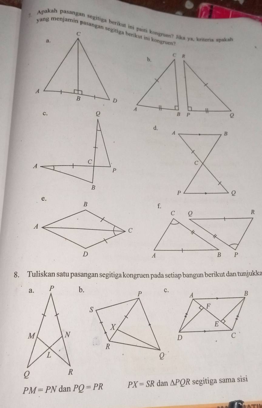 Apakah pasangan segitiga berikut ini pasti kongruen? Jika ya, kriteria apakah 
d. 
f. 
C Q
R
* 
A 
B P
8. Tuliskan satu pasangan segitiga kongruen pada setiap bangun berikut dan tunjukka 
b.
PM=PN dan PQ=PR PX=SR dan △ PQR segitiga sama sisi