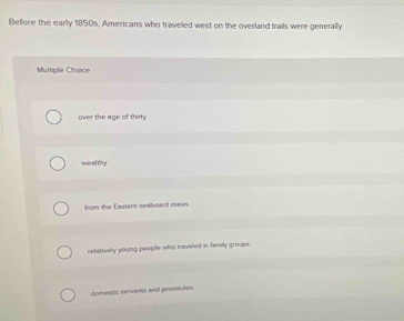Before the early 1850s, Americans who traveled west on the overland trails were generally
Multiple Choice
over the age of thirty 
weshy
from the Eastern seaboard states.
relatively young people who treveled in family groups
domestic servants and prostitutes.