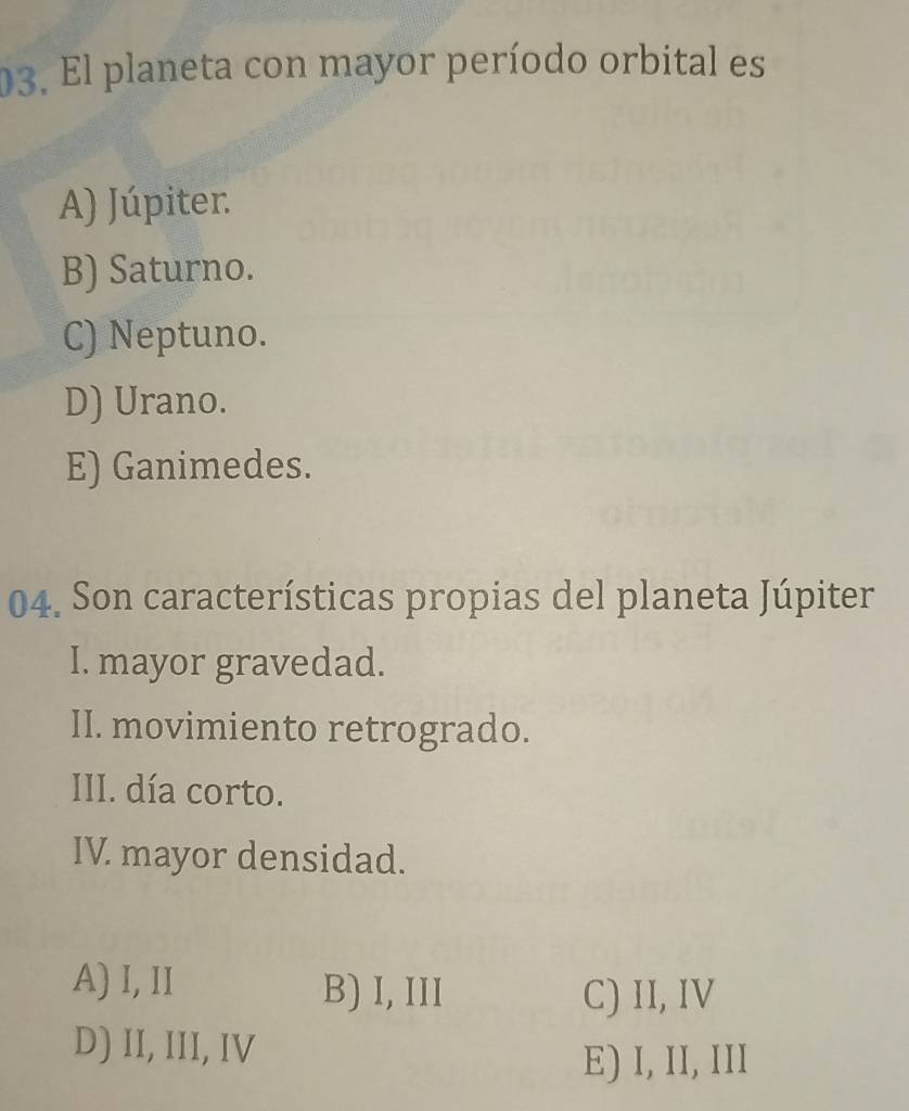 El planeta con mayor período orbital es
A) Júpiter.
B) Saturno.
C) Neptuno.
D) Urano.
E) Ganimedes.
04. Son características propias del planeta Júpiter
I. mayor gravedad.
II. movimiento retrogrado.
III. día corto.
IV mayor densidad.
A) I, II B) I, III C) II, IV
D) II, III, IV
E) I, II, III