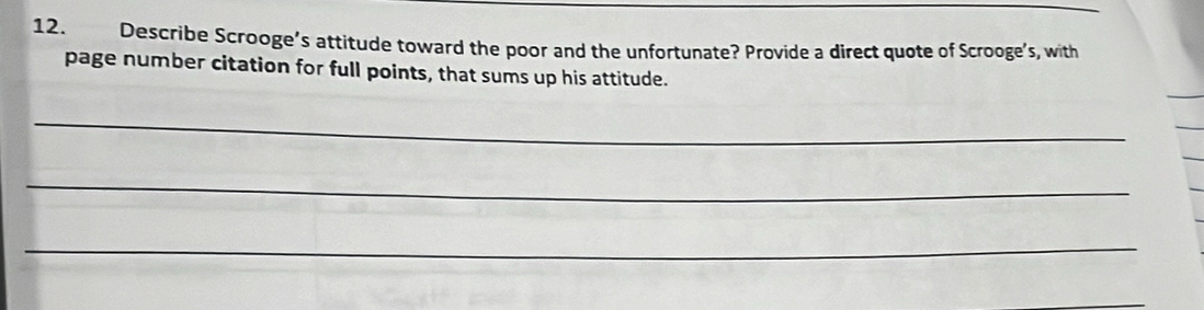 Describe Scrooge’s attitude toward the poor and the unfortunate? Provide a direct quote of Scrooge's, with 
page number citation for full points, that sums up his attitude. 
_ 
_ 
_