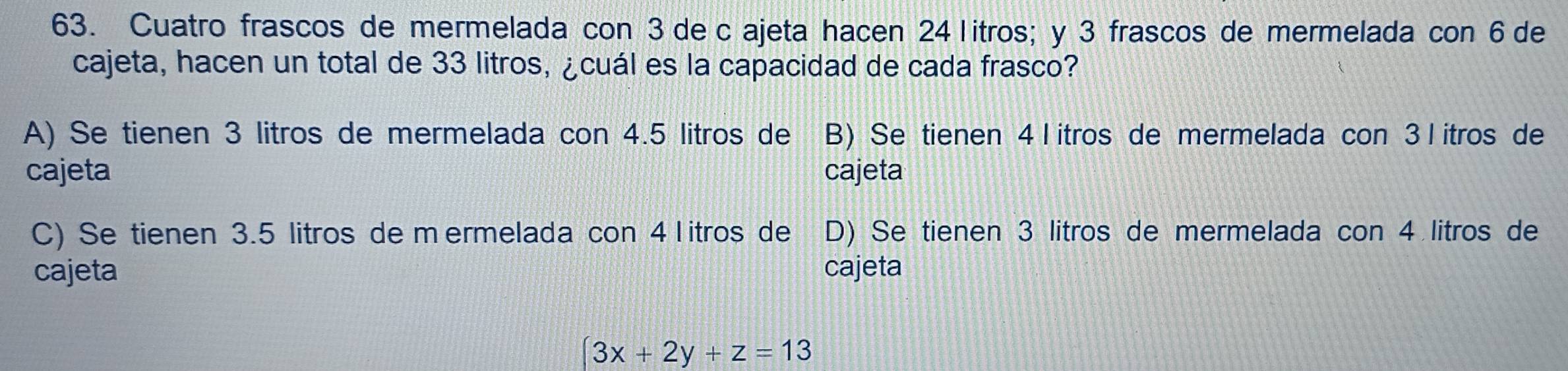 Cuatro frascos de mermelada con 3 de c ajeta hacen 24 litros; y 3 frascos de mermelada con 6 de
cajeta, hacen un total de 33 litros, ¿cuál es la capacidad de cada frasco?
A) Se tienen 3 litros de mermelada con 4.5 litros de 1 B) Se tienen 4 l itros de mermelada con 3 l itros de
cajeta cajeta
C) Se tienen 3.5 litros de m ermelada con 4l itros de D) Se tienen 3 litros de mermelada con 4 litros de
cajeta cajeta
(3x+2y+z=13