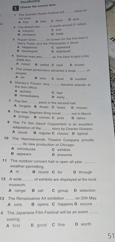 Vocabulary
5 Choose the correct item.
1 The Camden Rocks Festival will _piace on
1st June.
s C have D give
A find B take
2 The British film _is worth around £1 billion.
A industry C firm
B company D trade
3 Rupert Grint _on screen for the first time in
Harry Potter and the Philosopher's Stone.
A happened C appeared
B developed D displayed
4 Batman was also_ as The Dark Knight in the
2008 film.
A noted B called C said D known
5 The street performers attracted a large _of
people.
A lot B size C level D number
6 Disney's Frozen very _became popular at
the box office.
A quickly C fast
B immediately D early
7 The film _pace in the second half.
A forgets B drops C loses D misses
8 The new Stephen King novel _out in March.
A brings B comes C puts D takes
9 The TV film David Copperfield is an excellent
adaptation of the _story by Charles Dickens.
A usual B regular C classic D typical
10 The Hammersmith Theatre Company proudly
_its new production of Chicago.
A introduces C exhibits
B appears D presents
11 The outdoor concert hall is open all year_
weather permitting.
A in B round C for D through
12 A wide _of exhibits are displayed at the local
museum.
A range B set C group D selection
13 The Renaissance Art exhibition_ on 25th May.
A sets B opens C happens D occurs
4 The Japanese Film Festival will be an event_
seeing.
A first B good C fine D worth
51