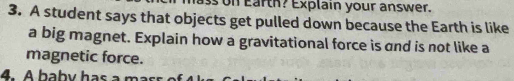 on Earth? Explain your answer. 
3. A student says that objects get pulled down because the Earth is like 
a big magnet. Explain how a gravitational force is and is not like a 
magnetic force. 
4. A babv has a mas